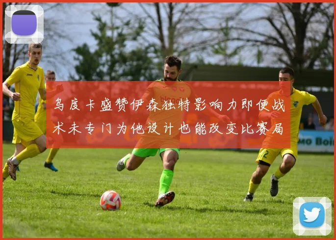 乌度卡盛赞伊森独特影响力即便战术未专门为他设计也能改变比赛局势