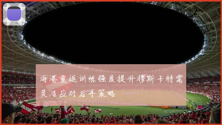海港重返训练强度提升穆斯卡特需灵活应对后手策略