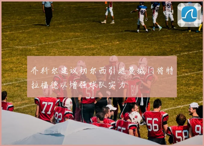乔科尔建议切尔西引进曼城门将特拉福德以增强球队实力