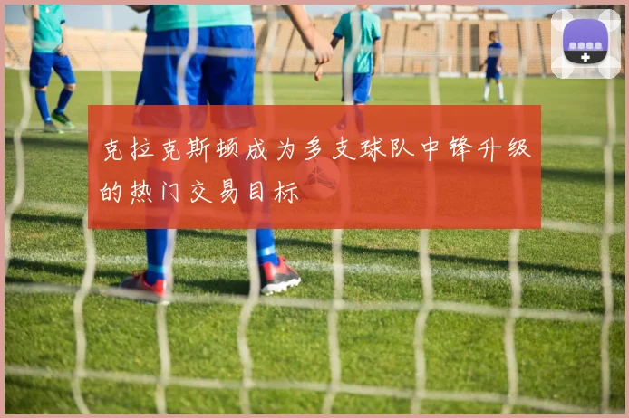 克拉克斯顿成为多支球队中锋升级的热门交易目标
