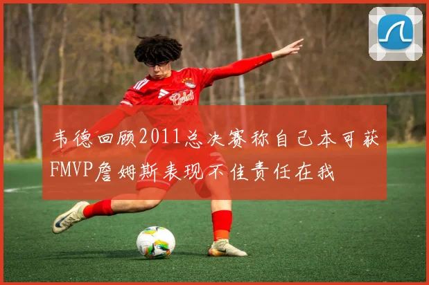 韦德回顾2011总决赛称自己本可获FMVP詹姆斯表现不佳责任在我