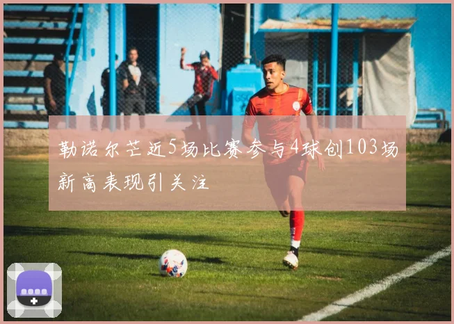 勒诺尔芒近5场比赛参与4球创103场新高表现引关注