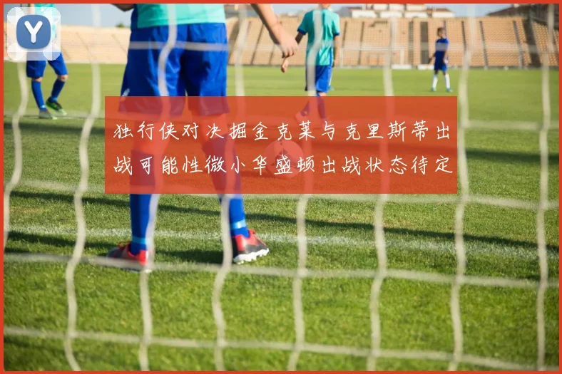 独行侠对决掘金克莱与克里斯蒂出战可能性微小华盛顿出战状态待定