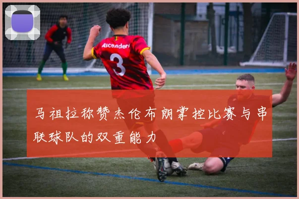马祖拉称赞杰伦布朗掌控比赛与串联球队的双重能力