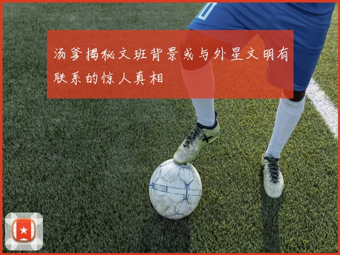 汤爹揭秘文班背景或与外星文明有联系的惊人真相