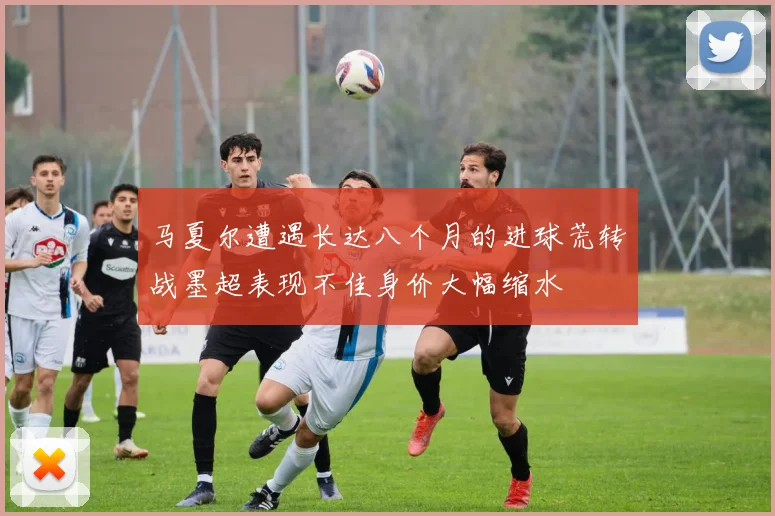 马夏尔遭遇长达八个月的进球荒转战墨超表现不佳身价大幅缩水