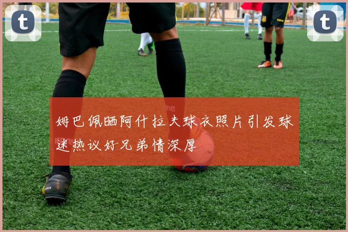 姆巴佩晒阿什拉夫球衣照片引发球迷热议好兄弟情深厚