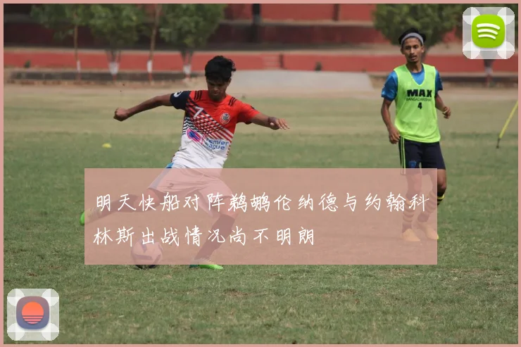 明天快船对阵鹈鹕伦纳德与约翰科林斯出战情况尚不明朗
