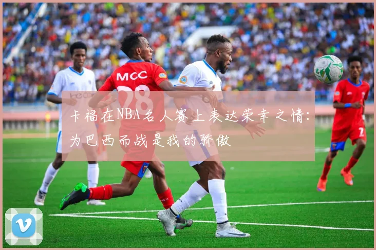 卡福在NBA名人赛上表达荣幸之情：为巴西而战是我的骄傲