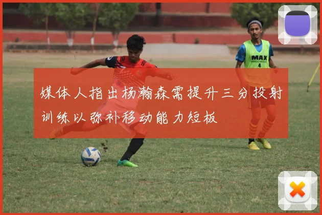 媒体人指出杨瀚森需提升三分投射训练以弥补移动能力短板