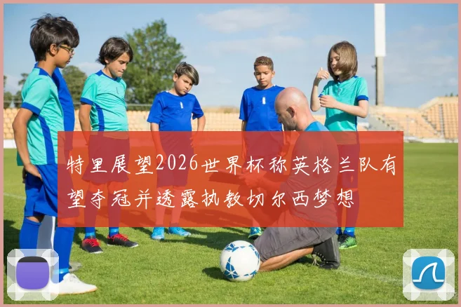 特里展望2026世界杯称英格兰队有望夺冠并透露执教切尔西梦想