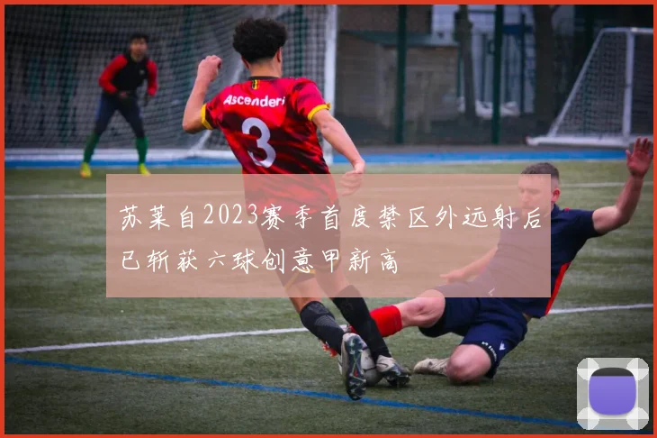苏莱自2023赛季首度禁区外远射后已斩获六球创意甲新高