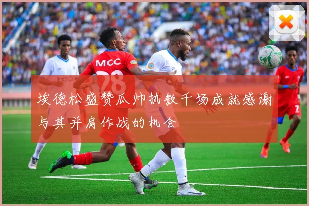 埃德松盛赞瓜帅执教千场成就感谢与其并肩作战的机会