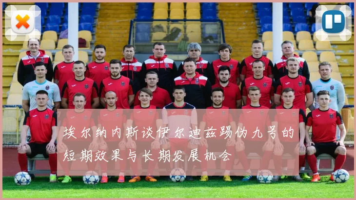埃尔纳内斯谈伊尔迪兹踢伪九号的短期效果与长期发展机会