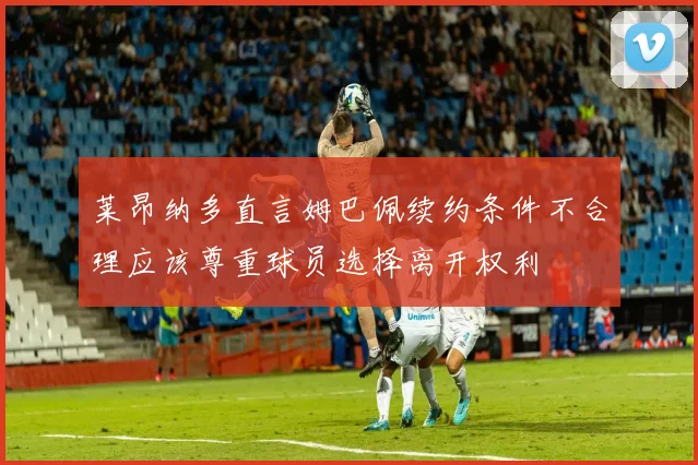 莱昂纳多直言姆巴佩续约条件不合理应该尊重球员选择离开权利