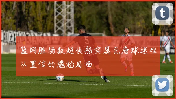 篮网胜场数超快船实属荒唐球迷难以置信的尴尬局面