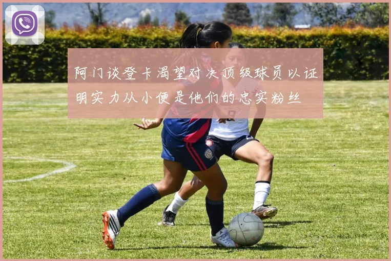 阿门谈登卡渴望对决顶级球员以证明实力从小便是他们的忠实粉丝