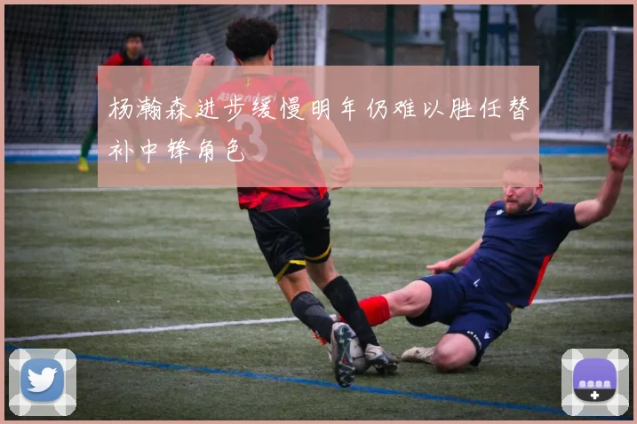 杨瀚森进步缓慢明年仍难以胜任替补中锋角色
