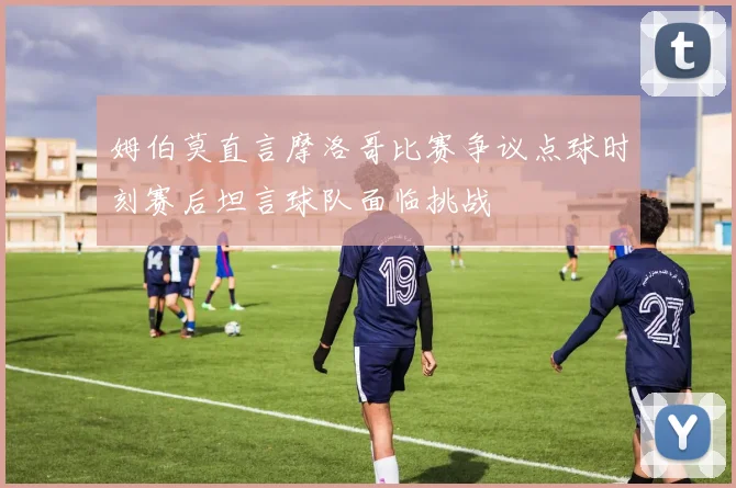 姆伯莫直言摩洛哥比赛争议点球时刻赛后坦言球队面临挑战
