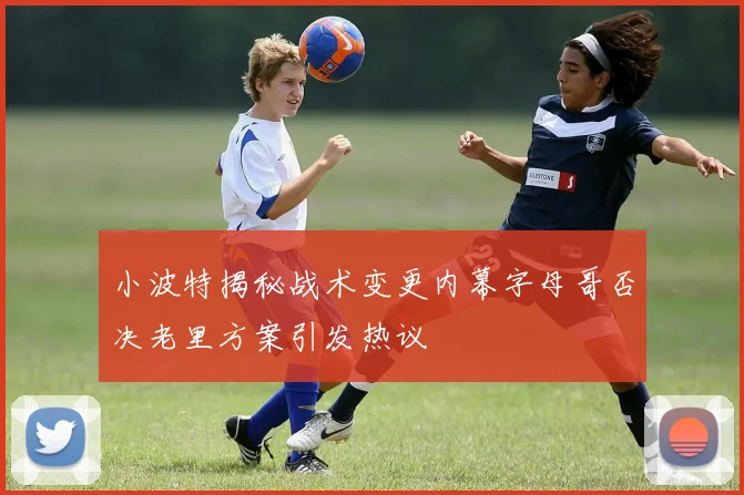 小波特揭秘战术变更内幕字母哥否决老里方案引发热议