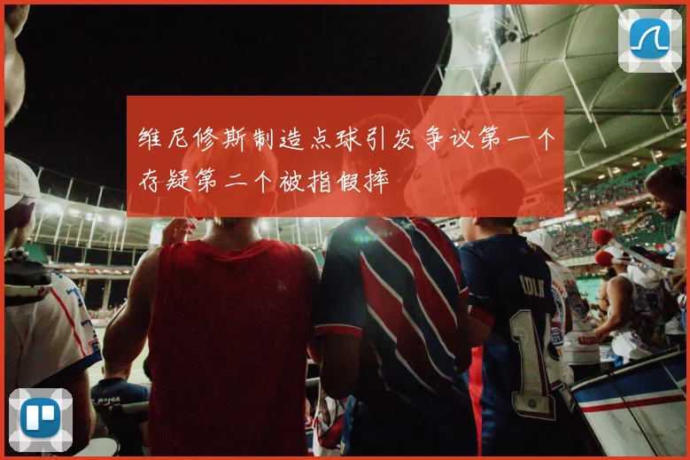 维尼修斯制造点球引发争议第一个存疑第二个被指假摔
