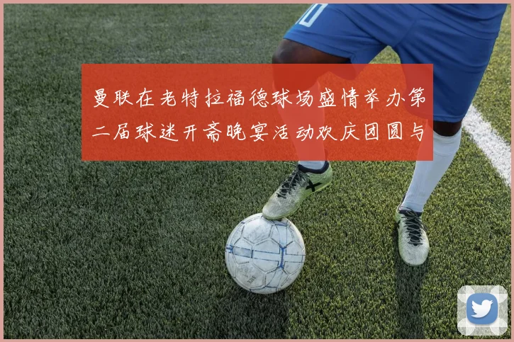 曼联在老特拉福德球场盛情举办第二届球迷开斋晚宴活动欢庆团圆与友谊
