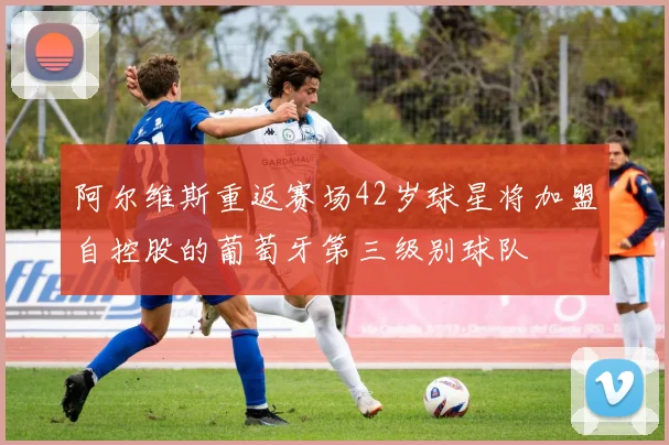 阿尔维斯重返赛场42岁球星将加盟自控股的葡萄牙第三级别球队