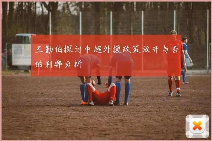 王勤伯探讨中超外援政策放开与否的利弊分析