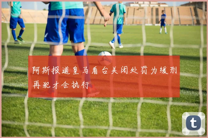 阿斯报道皇马看台关闭处罚为缓刑再犯才会执行