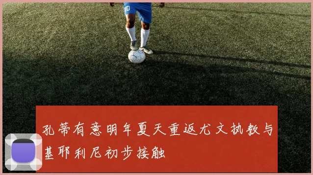 孔蒂有意明年夏天重返尤文执教与基耶利尼初步接触