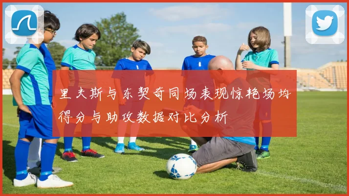 里夫斯与东契奇同场表现惊艳场均得分与助攻数据对比分析