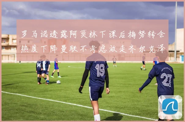 罗马诺透露阿莫林下课后梅努转会热度下降曼联不考虑放走齐尔克泽