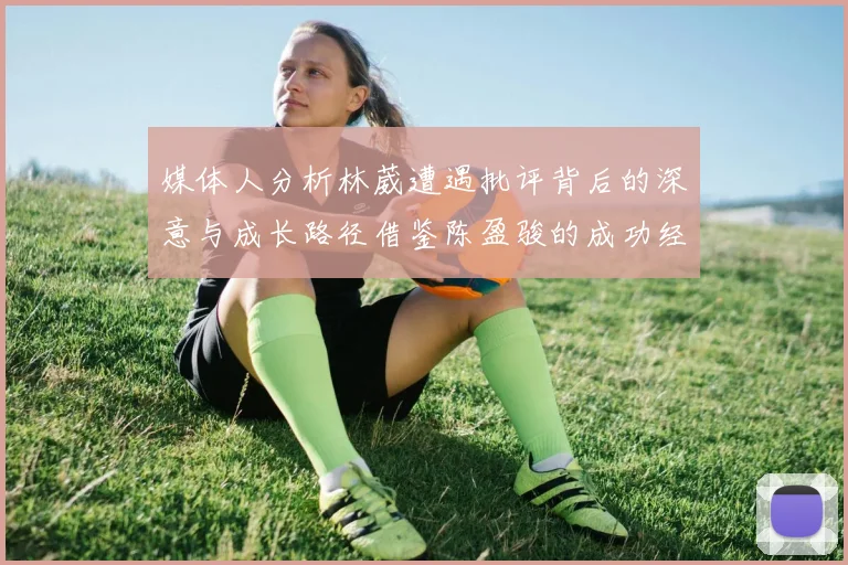 媒体人分析林葳遭遇批评背后的深意与成长路径借鉴陈盈骏的成功经验