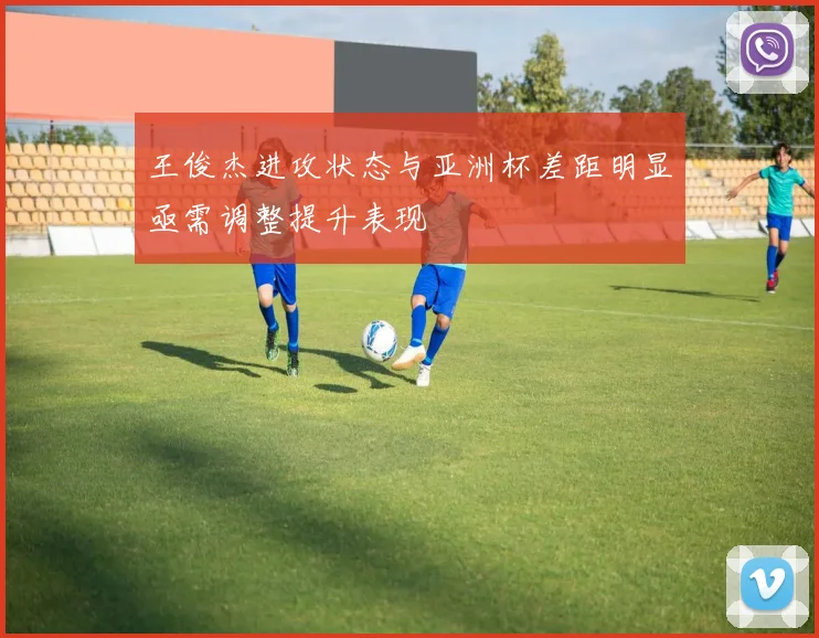 王俊杰进攻状态与亚洲杯差距明显亟需调整提升表现