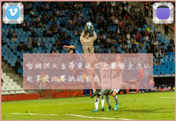 哈姆拱火吉昂重返旧主赛场全力以赴享受比赛挑战自我