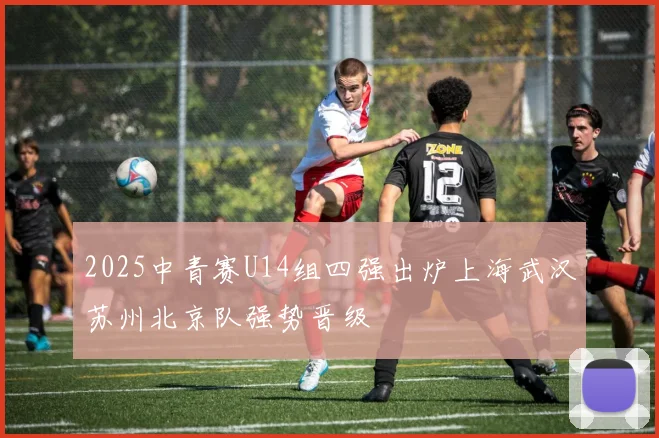 2025中青赛U14组四强出炉上海武汉苏州北京队强势晋级