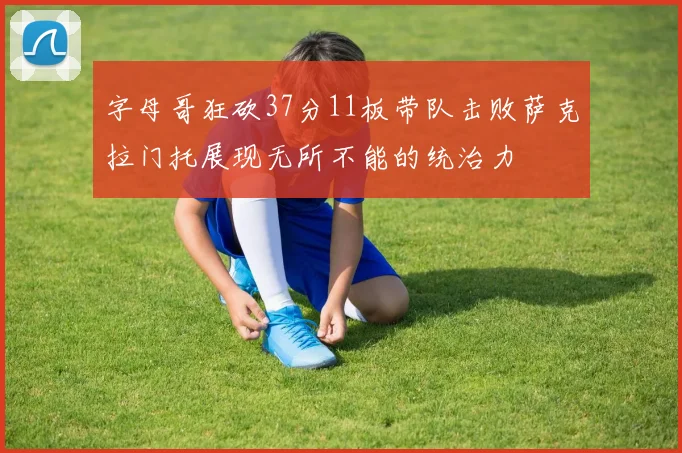 字母哥狂砍37分11板带队击败萨克拉门托展现无所不能的统治力