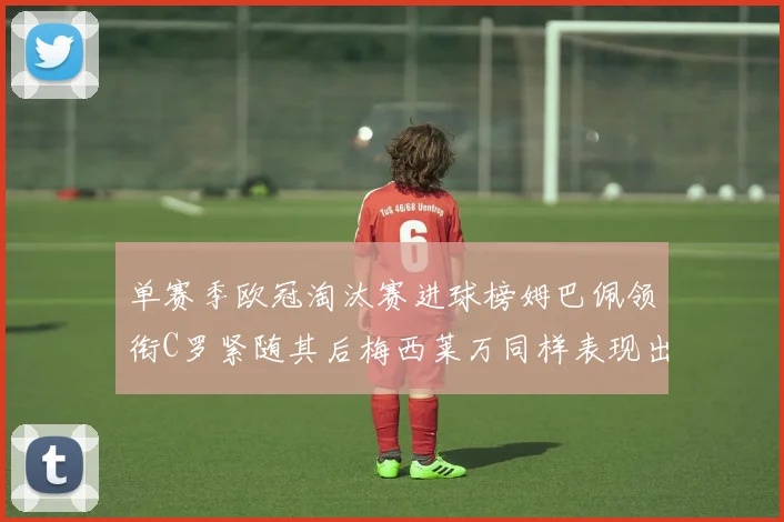 单赛季欧冠淘汰赛进球榜姆巴佩领衔C罗紧随其后梅西莱万同样表现出色